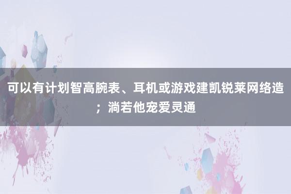 可以有计划智高腕表、耳机或游戏建凯锐莱网络造；淌若他宠爱灵通